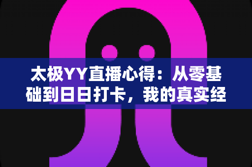 太极YY直播心得：从零基础到日日打卡，我的真实经验与实用避坑指南