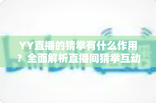 YY直播的猜拳有什么作用？全面解析直播间猜拳互动的价值、玩法与运营技巧