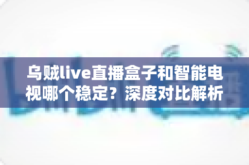 乌贼live直播盒子和智能电视哪个稳定?深度对比解析,帮你选对客厅观影方案 乌贼live直播盒子和智能电视哪个稳定?深度对比解析,帮你选对客厅观影方案