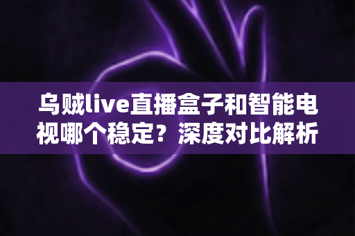 乌贼live直播盒子和智能电视哪个稳定？深度对比解析，帮你选对客厅观影方案