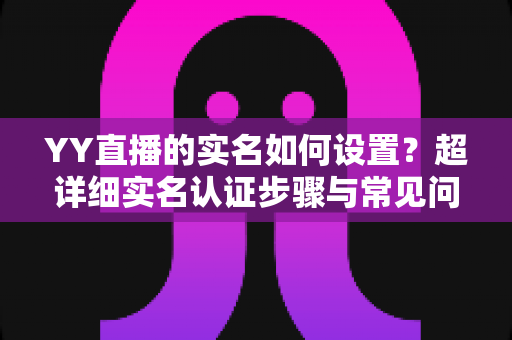 YY直播的实名如何设置?超详细实名认证步骤与常见问题全解析 YY直播的实名如何设置?超详细实名认证步骤与常见问题全解析