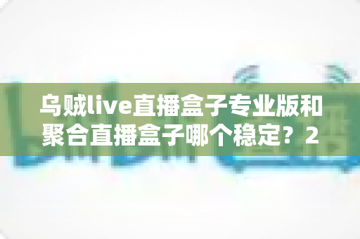 乌贼live直播盒子专业版和聚合直播盒子哪个稳定？2025年直播软件稳定性深度对比与选购全指南