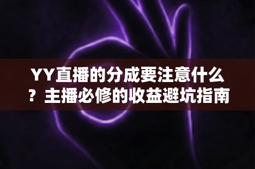 YY直播的分成要注意什么？主播必修的收益避坑指南全解析