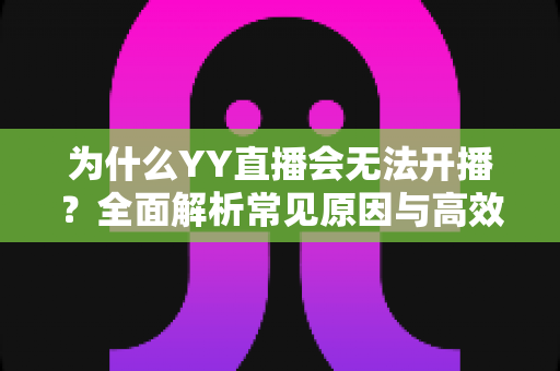 为什么YY直播会无法开播？全面解析常见原因与高效解决方案指南