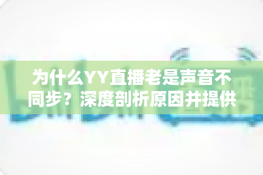 为什么YY直播老是声音不同步?深度剖析原因并提供全面解决指南 为什么YY直播老是声音不同步?深度剖析原因并提供全面解决指南