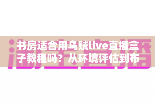 书房适合用乌贼live直播盒子教程吗?从环境评估到布置实操的全维度指南 书房适合用乌贼live直播盒子教程吗?从环境评估到布置实操的全维度指南