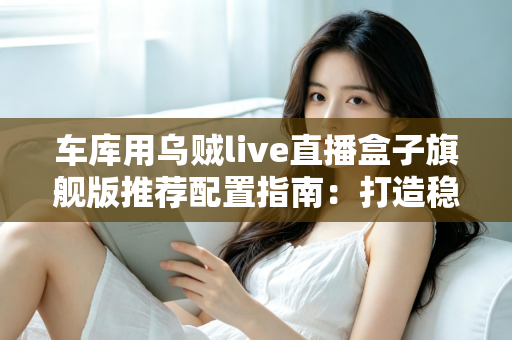车库用乌贼live直播盒子旗舰版推荐配置指南:打造稳定不卡顿的车库专业直播方案 车库用乌贼live直播盒子旗舰版推荐配置指南:打造稳定不卡顿的车库专业直播方案