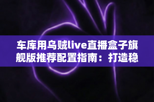 车库用乌贼live直播盒子旗舰版推荐配置指南:打造稳定不卡顿的车库专业直播方案 车库用乌贼live直播盒子旗舰版推荐配置指南:打造稳定不卡顿的车库专业直播方案