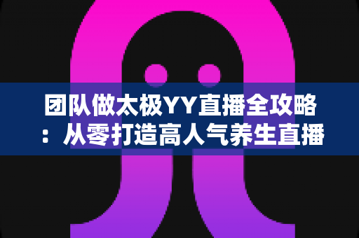 团队做太极YY直播全攻略：从零打造高人气养生直播间的实战秘籍