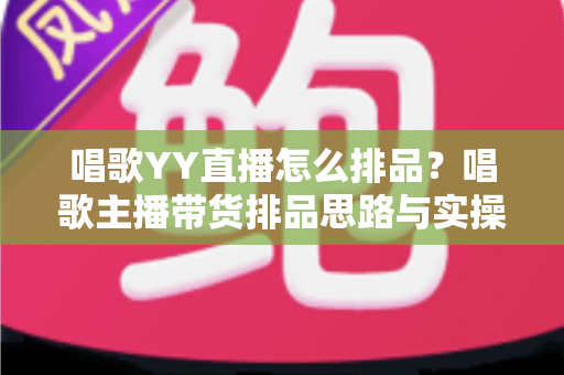 唱歌YY直播怎么排品？唱歌主播带货排品思路与实操全攻略