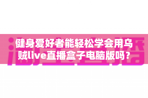 健身爱好者能轻松学会用乌贼live直播盒子电脑版吗?零基础也能快速上手的直播实战指南 健身爱好者能轻松学会用乌贼live直播盒子电脑版吗?零基础也能快速上手的直播实战指南