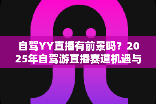 自驾YY直播有前景吗?2025年自驾游直播赛道机遇与前景深度解析 自驾YY直播有前景吗?2025年自驾游直播赛道机遇与前景深度解析