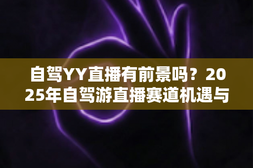 自驾YY直播有前景吗?2025年自驾游直播赛道机遇与前景深度解析 自驾YY直播有前景吗?2025年自驾游直播赛道机遇与前景深度解析