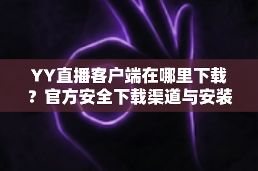 YY直播客户端在哪里下载？官方安全下载渠道与安装教程一站式指南