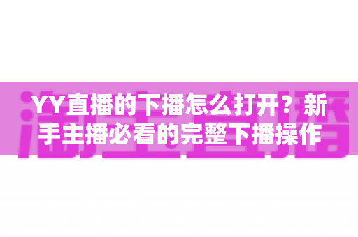 YY直播的下播怎么打开?新手主播必看的完整下播操作与直播收尾指南 YY直播的下播怎么打开?新手主播必看的完整下播操作与直播收尾指南