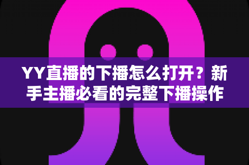 YY直播的下播怎么打开？新手主播必看的完整下播操作与直播收尾指南