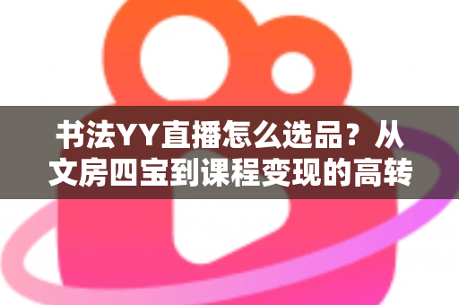 书法YY直播怎么选品？从文房四宝到课程变现的高转化选品全攻略
