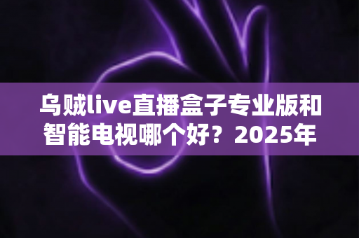 乌贼live直播盒子专业版和智能电视哪个好？2025年最全选购对比指南助你避坑不踩雷