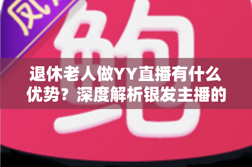 退休老人做YY直播有什么优势？深度解析银发主播的五大核心竞争力与起步指南