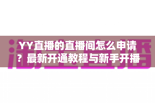 YY直播的直播间怎么申请？最新开通教程与新手开播全攻略