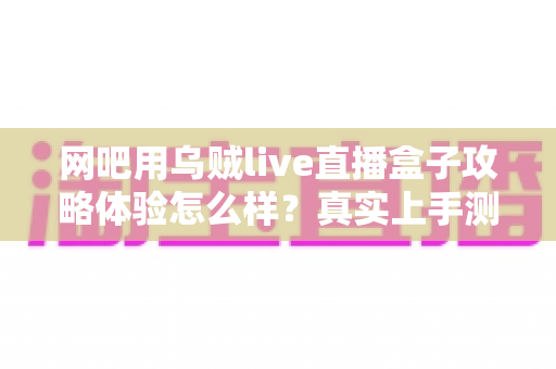 网吧用乌贼live直播盒子攻略体验怎么样?真实上手测评与实用技巧全解析 网吧用乌贼live直播盒子攻略体验怎么样?真实上手测评与实用技巧全解析