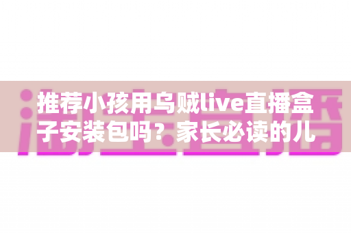 推荐小孩用乌贼live直播盒子安装包吗?家长必读的儿童直播软件安全分析与实用指南 推荐小孩用乌贼live直播盒子安装包吗?家长必读的儿童直播软件安全分析与实用指南