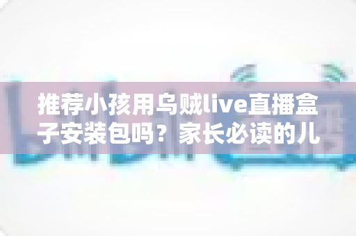 推荐小孩用乌贼live直播盒子安装包吗？家长必读的儿童直播软件安全分析与实用指南