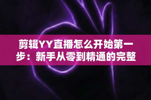 剪辑YY直播怎么开始第一步:新手从零到精通的完整入门指南与实操攻略 剪辑YY直播怎么开始第一步:新手从零到精通的完整入门指南与实操攻略