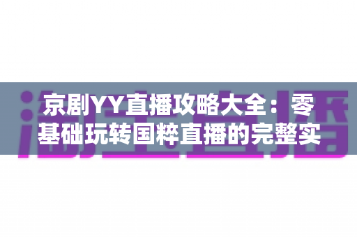 京剧YY直播攻略大全：零基础玩转国粹直播的完整实用指南
