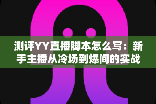 测评YY直播脚本怎么写：新手主播从冷场到爆间的实战指南