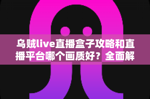 乌贼live直播盒子攻略和直播平台哪个画质好？全面解析直播使用技巧与画质选择指南