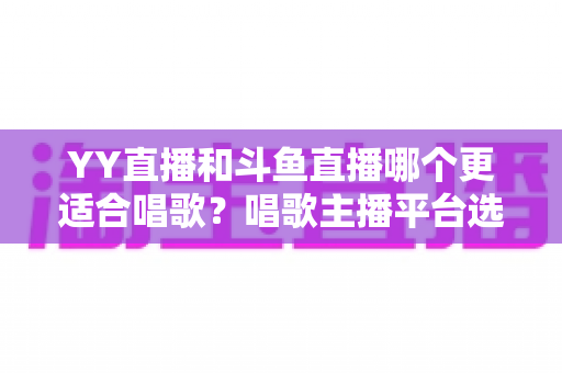 YY直播和斗鱼直播哪个更适合唱歌?唱歌主播平台选择深度评测与实用指南 YY直播和斗鱼直播哪个更适合唱歌?唱歌主播平台选择深度评测与实用指南