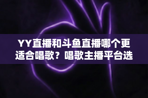 YY直播和斗鱼直播哪个更适合唱歌?唱歌主播平台选择深度评测与实用指南 YY直播和斗鱼直播哪个更适合唱歌?唱歌主播平台选择深度评测与实用指南