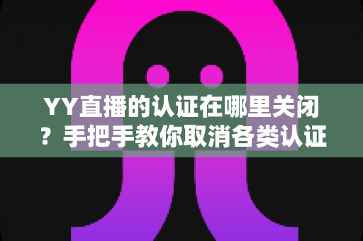 YY直播的认证在哪里关闭？手把手教你取消各类认证的完整攻略