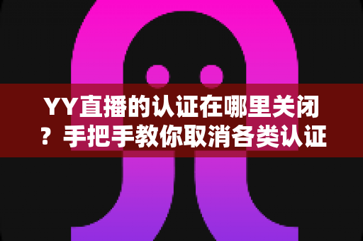 YY直播的认证在哪里关闭？手把手教你取消各类认证的完整攻略