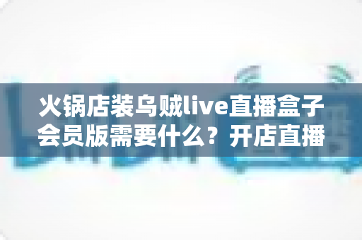 火锅店装乌贼live直播盒子会员版需要什么？开店直播引流全流程准备清单与实用指南