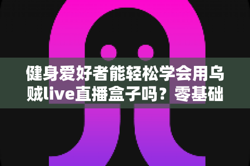健身爱好者能轻松学会用乌贼live直播盒子吗?零基础也能快速上手的健身直播设备全解析 健身爱好者能轻松学会用乌贼live直播盒子吗?零基础也能快速上手的健身直播设备全解析