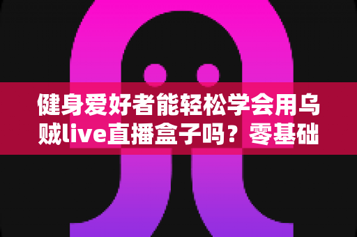 健身爱好者能轻松学会用乌贼live直播盒子吗?零基础也能快速上手的健身直播设备全解析 健身爱好者能轻松学会用乌贼live直播盒子吗?零基础也能快速上手的健身直播设备全解析