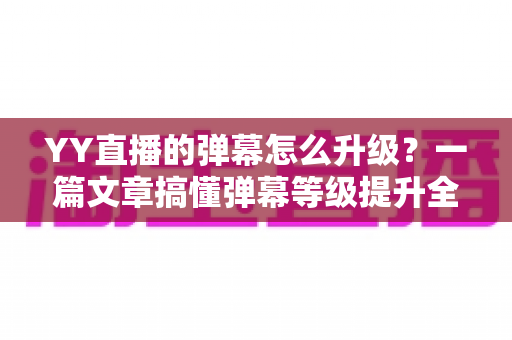 YY直播的弹幕怎么升级？一篇文章搞懂弹幕等级提升全流程与互动特权攻略