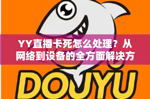 YY直播卡死怎么处理？从网络到设备的全方面解决方案与实用优化指南