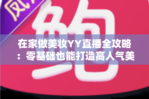 在家做美妆YY直播全攻略：零基础也能打造高人气美妆直播间的实用指南