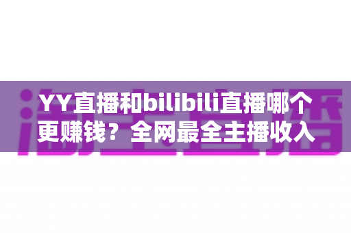 YY直播和bilibili直播哪个更赚钱？全网最全主播收入对比分析，帮你选对平台多赚一倍