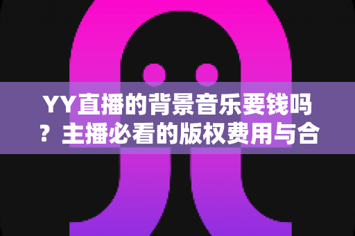 YY直播的背景音乐要钱吗？主播必看的版权费用与合法使用全攻略