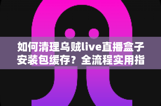 如何清理乌贼live直播盒子安装包缓存?全流程实用指南帮你快速释放存储空间 如何清理乌贼live直播盒子安装包缓存?全流程实用指南帮你快速释放存储空间