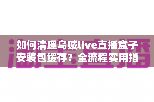 如何清理乌贼live直播盒子安装包缓存？全流程实用指南帮你快速释放存储空间