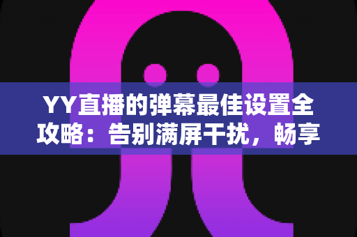 YY直播的弹幕最佳设置全攻略：告别满屏干扰，畅享清爽流畅的直播观看体验