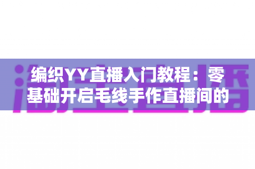 编织YY直播入门教程：零基础开启毛线手作直播间的新手完整指南