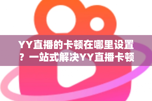 YY直播的卡顿在哪里设置？一站式解决YY直播卡顿问题的完整设置指南