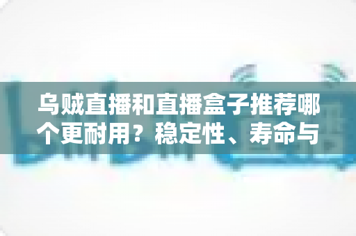 乌贼直播和直播盒子推荐哪个更耐用？稳定性、寿命与选购全解析