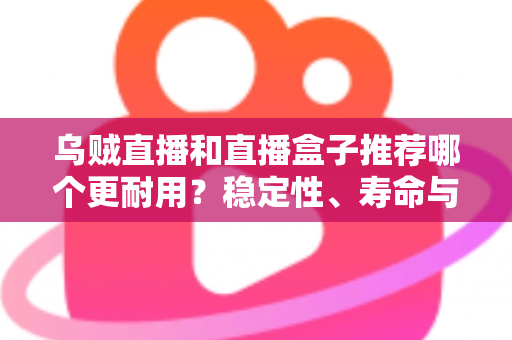 乌贼直播和直播盒子推荐哪个更耐用？稳定性、寿命与选购全解析